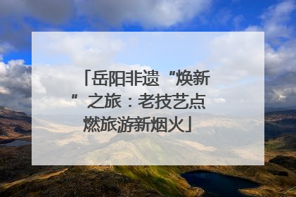 岳阳非遗“焕新”之旅：老技艺点燃旅游新烟火