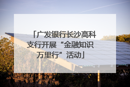 广发银行长沙高科支行开展“金融知识万里行”活动