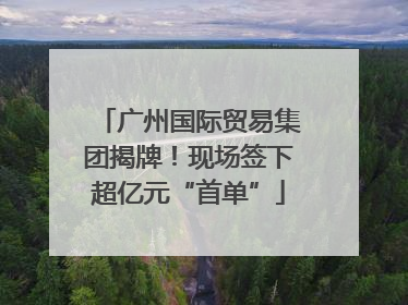 广州国际贸易集团揭牌！现场签下超亿元“首单”