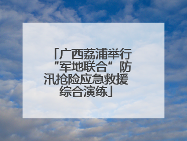 广西荔浦举行“军地联合”防汛抢险应急救援综合演练