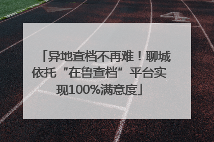 异地查档不再难！聊城依托“在鲁查档”平台实现100%满意度