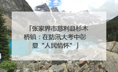 张家界市慈利县杉木桥镇：在防汛大考中彰显“人民情怀”