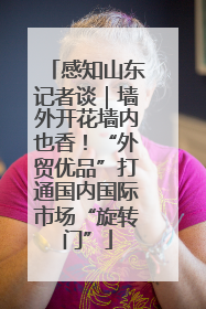感知山东记者谈｜墙外开花墙内也香！“外贸优品”打通国内国际市场“旋转门”