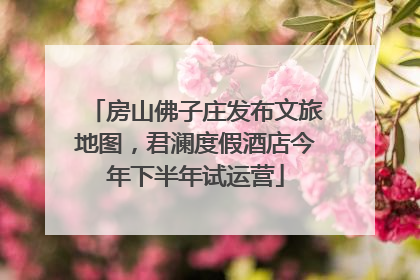 房山佛子庄发布文旅地图，君澜度假酒店今年下半年试运营