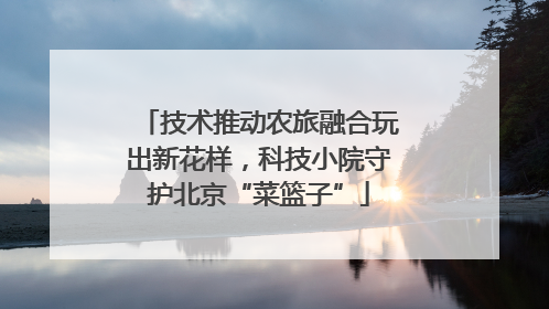 技术推动农旅融合玩出新花样，科技小院守护北京“菜篮子”