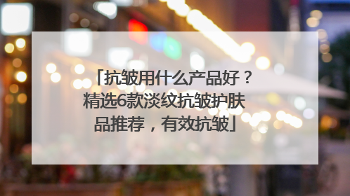抗皱用什么产品好？精选6款淡纹抗皱护肤品推荐，有效抗皱