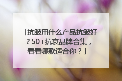 抗皱用什么产品抗皱好？50+抗衰品牌合集，看看哪款适合你？