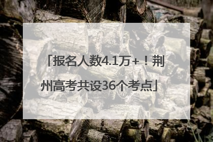 报名人数4.1万+！荆州高考共设36个考点