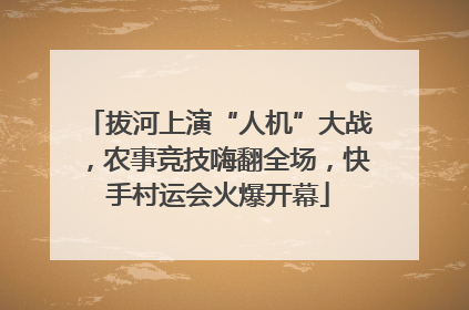 拔河上演“人机”大战，农事竞技嗨翻全场，快手村运会火爆开幕