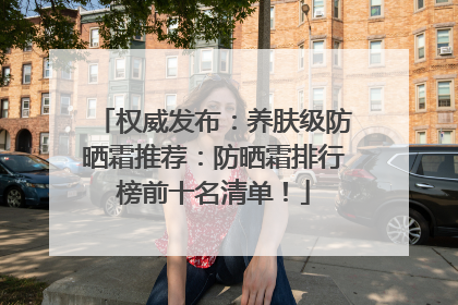 权威发布：养肤级防晒霜推荐：防晒霜排行榜前十名清单！