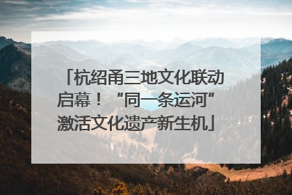 杭绍甬三地文化联动启幕！“同一条运河”激活文化遗产新生机