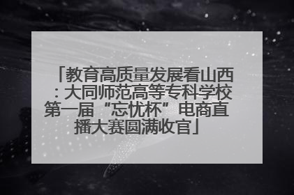 教育高质量发展看山西：大同师范高等专科学校第一届“忘忧杯”电商直播大赛圆满收官