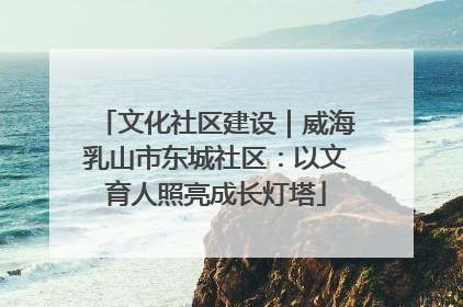 文化社区建设｜威海乳山市东城社区：以文育人照亮成长灯塔