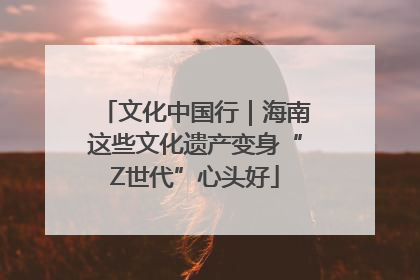 文化中国行｜海南这些文化遗产变身“Z世代”心头好