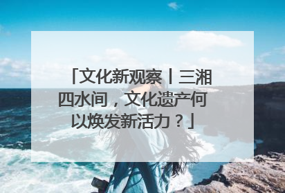 文化新观察丨三湘四水间，文化遗产何以焕发新活力？