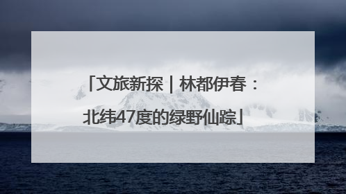 文旅新探｜林都伊春：北纬47度的绿野仙踪