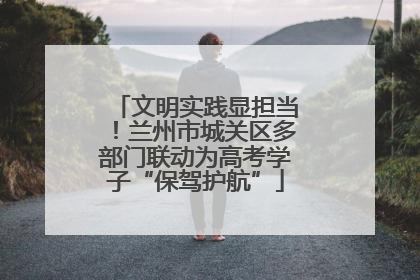 文明实践显担当！兰州市城关区多部门联动为高考学子“保驾护航”