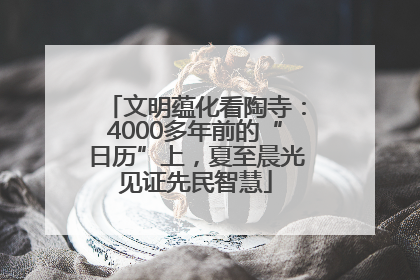 文明蕴化看陶寺：4000多年前的“日历”上，夏至晨光见证先民智慧