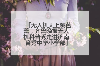 无人机天上跳芭蕾，齐鲁晚报无人机科普秀走进济南育秀中学小学部