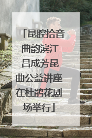 昆腔拾音 曲韵滨江 吕成芳昆曲公益讲座在杜鹃花剧场举行