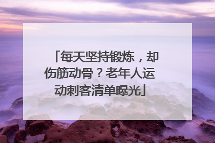 每天坚持锻炼，却伤筋动骨？老年人运动刺客清单曝光