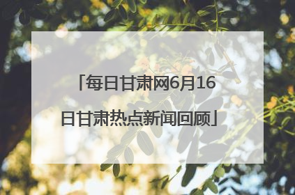 每日甘肃网6月16日甘肃热点新闻回顾