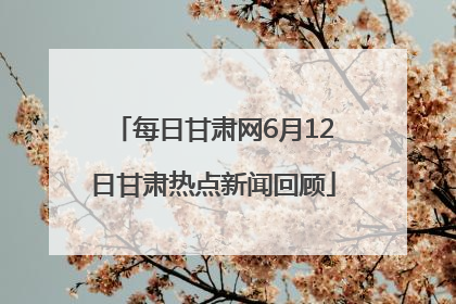 每日甘肃网6月12日甘肃热点新闻回顾
