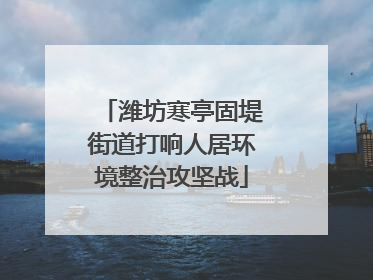 潍坊寒亭固堤街道打响人居环境整治攻坚战
