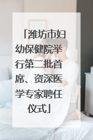 潍坊市妇幼保健院举行第二批首席、资深医学专家聘任仪式