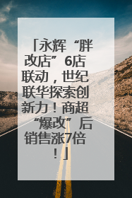 永辉“胖改店”6店联动，世纪联华探索创新力！商超“爆改”后销售涨7倍！