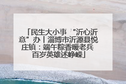 民生大小事 “沂心沂意”办丨淄博市沂源县悦庄镇：端午粽香暖老兵 百岁英雄述峥嵘