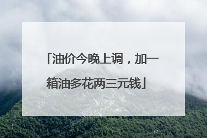 油价今晚上调，加一箱油多花两三元钱
