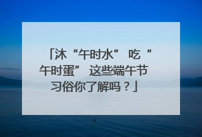 沐“午时水” 吃“午时蛋” 这些端午节习俗你了解吗？