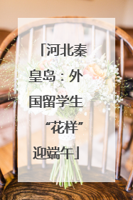 河北秦皇岛：外国留学生“花样”迎端午