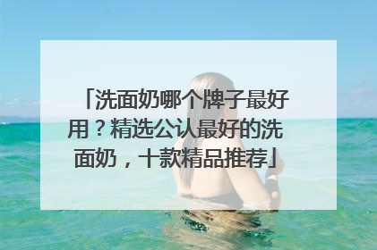 洗面奶哪个牌子最好用？精选公认最好的洗面奶，十款精品推荐