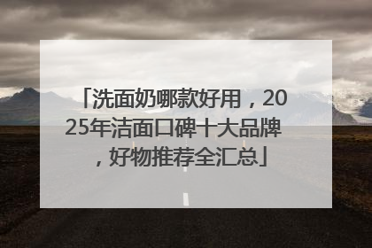 洗面奶哪款好用，2025年洁面口碑十大品牌，好物推荐全汇总