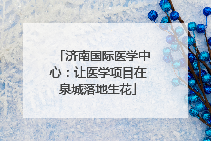 济南国际医学中心：让医学项目在泉城落地生花