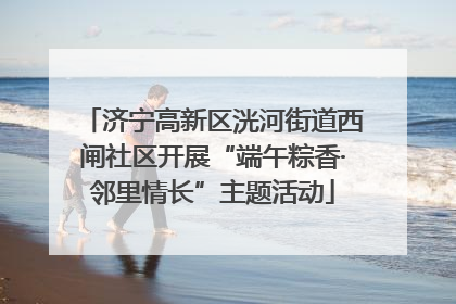 济宁高新区洸河街道西闸社区开展“端午粽香·邻里情长”主题活动