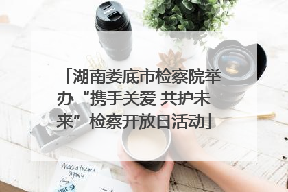 湖南娄底市检察院举办“携手关爱 共护未来”检察开放日活动