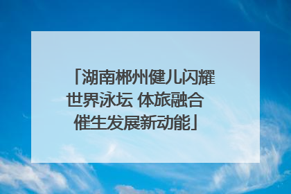 湖南郴州健儿闪耀世界泳坛 体旅融合催生发展新动能