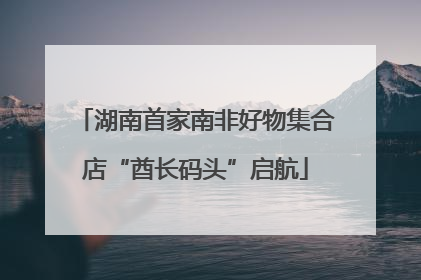 湖南首家南非好物集合店“酋长码头”启航