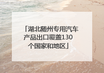 湖北随州专用汽车产品出口覆盖130个国家和地区