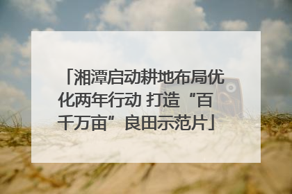湘潭启动耕地布局优化两年行动 打造“百千万亩”良田示范片