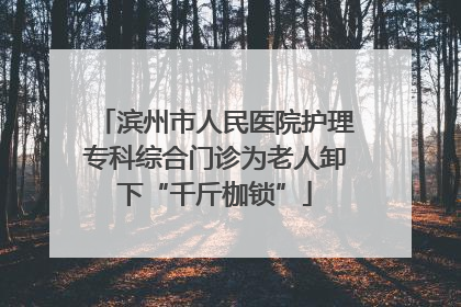 滨州市人民医院护理专科综合门诊为老人卸下“千斤枷锁”