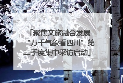 聚焦文旅融合发展 “万千气象看四川”第二季度集中采访启动