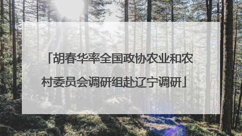 胡春华率全国政协农业和农村委员会调研组赴辽宁调研