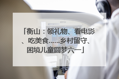 衡山：领礼物、看电影、吃美食……乡村留守、困境儿童圆梦六一