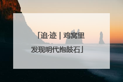 追·迹｜鸡窝里发现明代抱鼓石