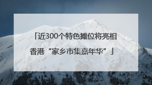 近300个特色摊位将亮相香港“家乡市集嘉年华”