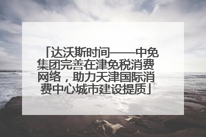 达沃斯时间——中免集团完善在津免税消费网络，助力天津国际消费中心城市建设提质